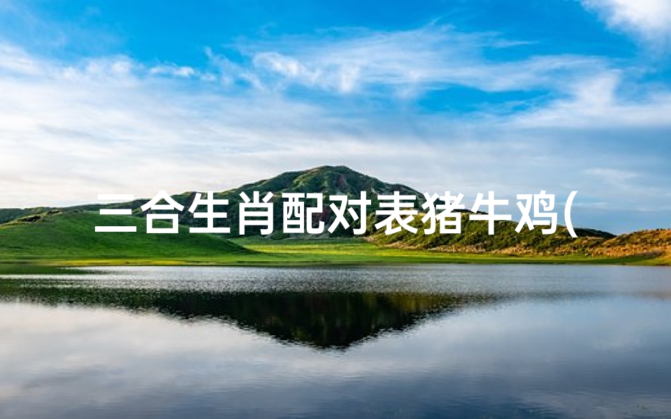 三合生肖配对表猪牛鸡(十二生肖的三合和6合,生肖三合6合相冲表)