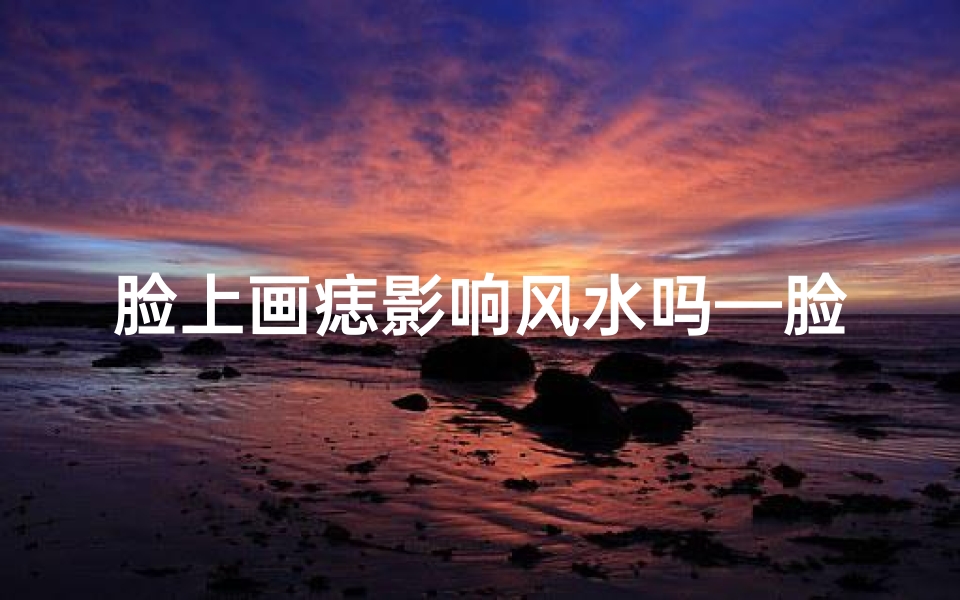 脸上画痣影响风水吗—脸上痣影响风水？揭秘面相与运势的秘密