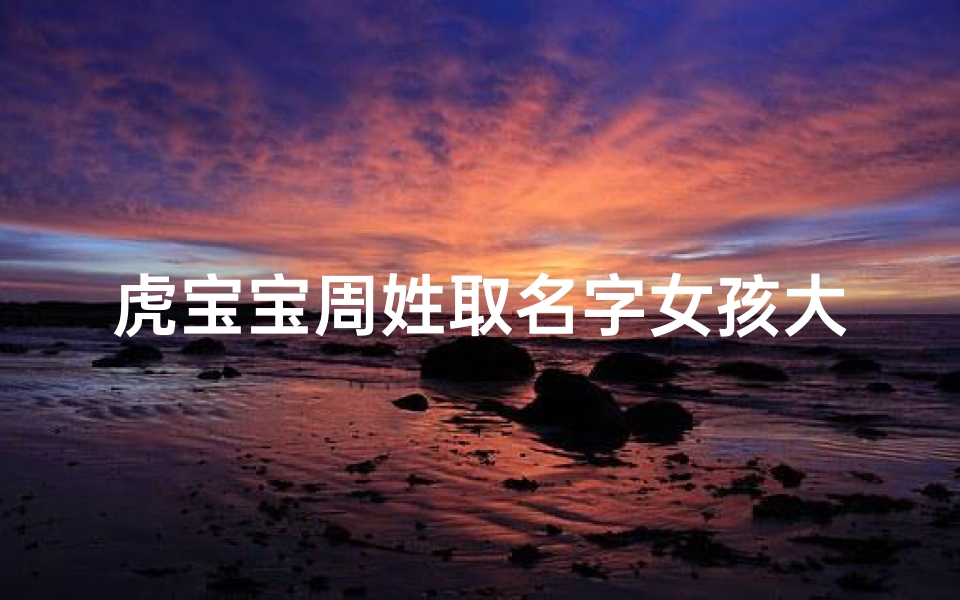 虎宝宝周姓取名字女孩大全,《虎宝宝周姓女孩名字大全：寓意吉祥，独具韵味》