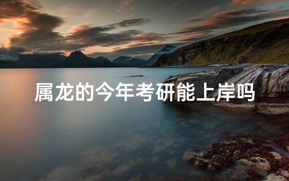 属龙的今年考研能上岸吗、属龙考研党：今年能否顺利上岸？