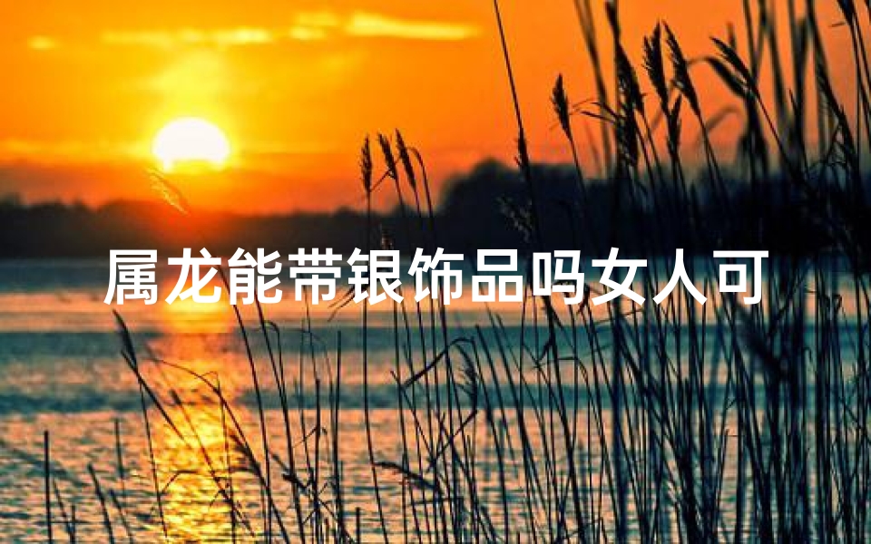 属龙能带银饰品吗女人可以戴吗(属龙能带银饰品吗女人可以戴吗好吗)