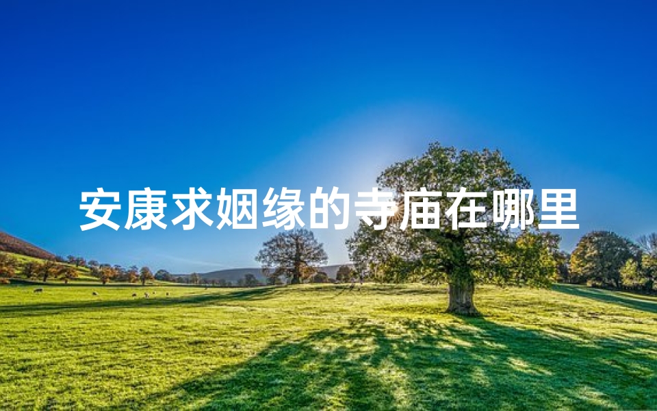 安康求姻缘的寺庙在哪里—安康求姻缘圣地：探寻神秘姻缘寺庙之谜