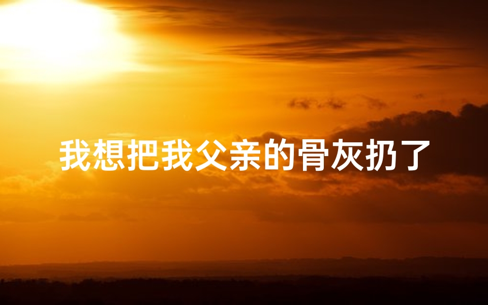 我想把我父亲的骨灰扔了;《骨灰之旅：爸爸捧我遗愿赴寺庙》