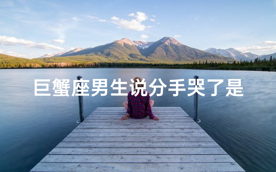 巨蟹座男生说分手哭了是真的吗_巨蟹座男生说分手哭了，是真的心碎了吗？