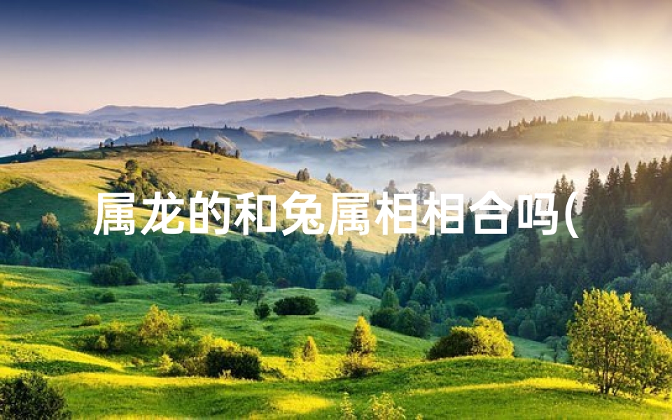 属龙的和兔属相相合吗(属龙与兔相合：缘分深浅揭秘)
