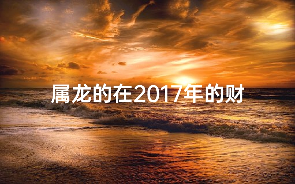 属龙的在2017年的财运;属龙2017年财运大揭秘：运势飙升，财富翻倍