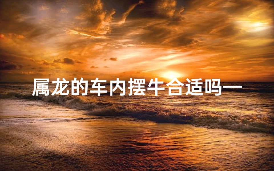 属龙的车内摆牛合适吗—属龙的车上可以放龙的摆件吗