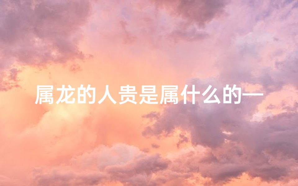 属龙的人贵是属什么的—属龙的一生贵人是什么属