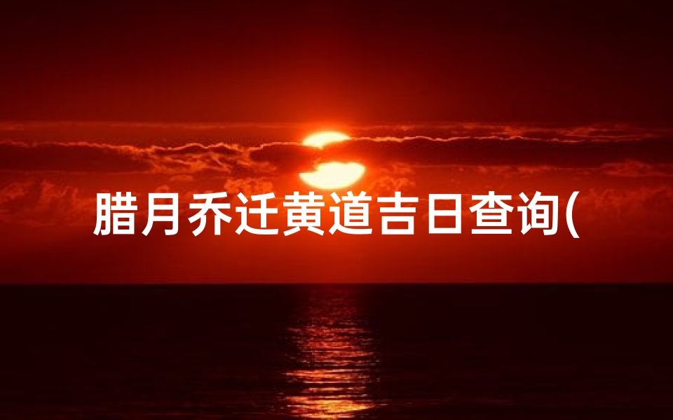 腊月乔迁黄道吉日查询(2022年农历腊月乔迁新居黄道吉日)