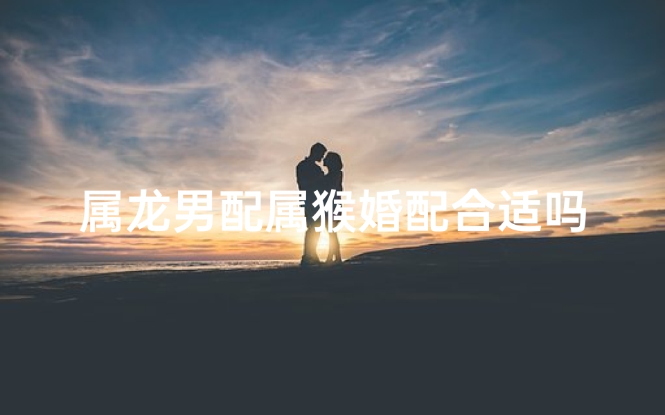 属龙男配属猴婚配合适吗？揭秘生肖配对奥秘