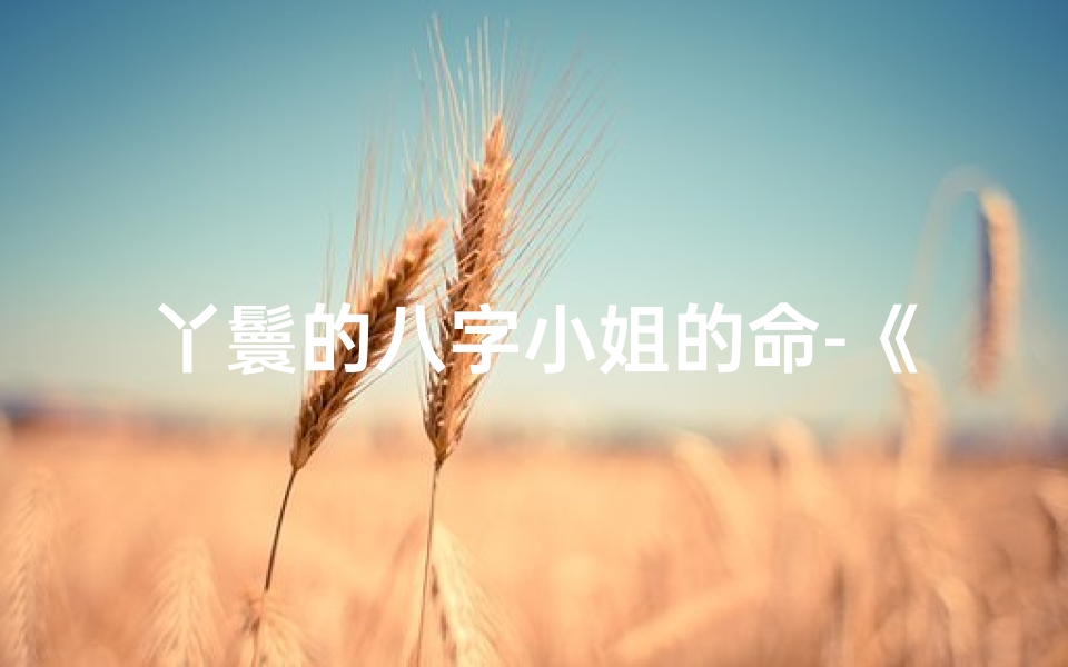 丫鬟的八字小姐的命-《丫鬟命八字特点揭秘：命运转折之谜》