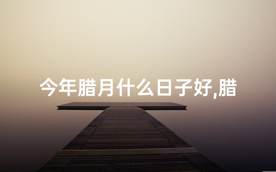 今年腊月什么日子好,腊月黄道吉日：2023年最佳良辰吉日揭晓