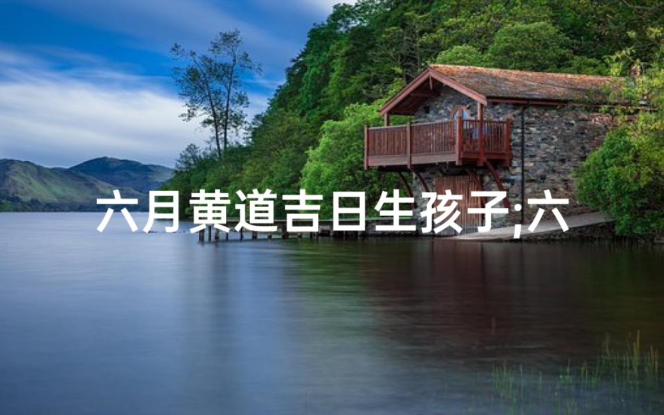 六月黄道吉日生孩子;六月生日黄道吉日：最佳良辰吉日揭晓