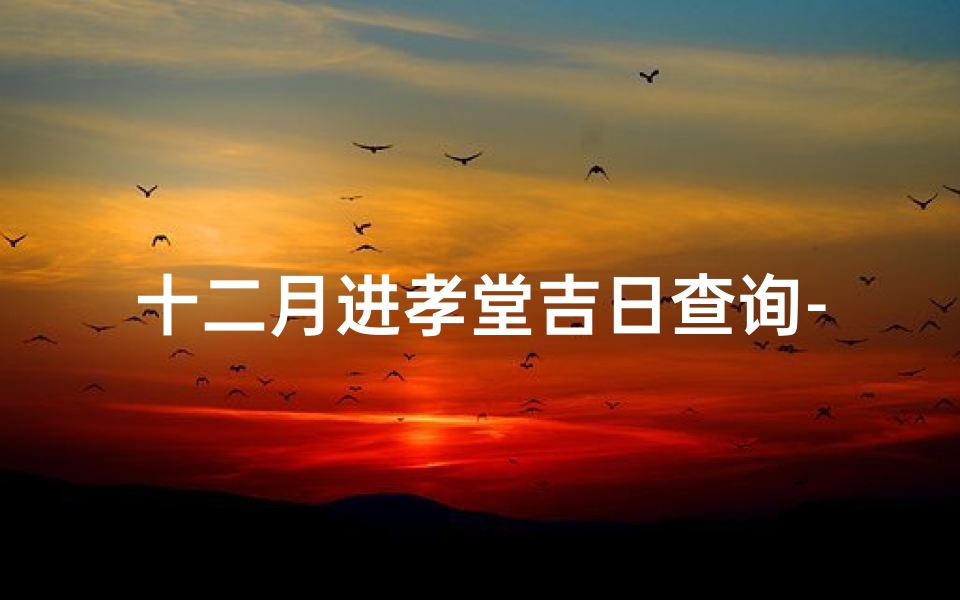 十二月进孝堂吉日查询-《十二月进孝堂吉日查询：选好良辰，传承孝道》