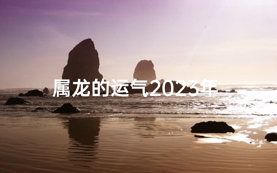 属龙的运气2023年_属龙2023：运势亨通，龙腾四海年