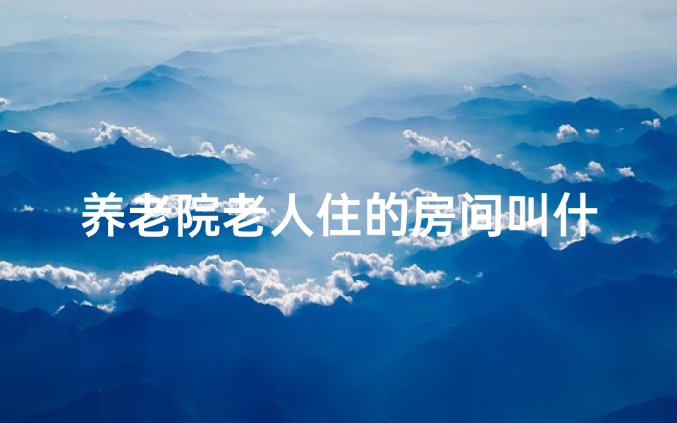 养老院老人住的房间叫什么、养老院乔迁吉日：温馨新家，幸福启航