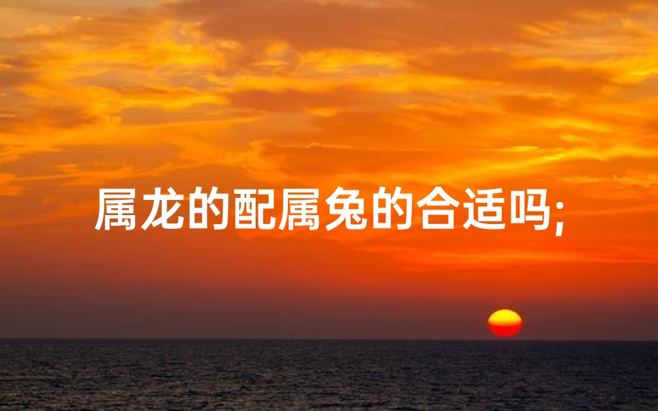 属龙的配属兔的合适吗;属龙配兔合适吗：爱情运势揭秘