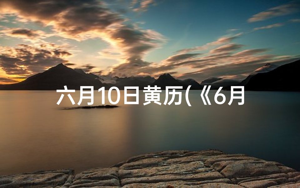 六月10日黄历(《6月10日黄道吉日查询：最佳良辰吉日揭晓》)