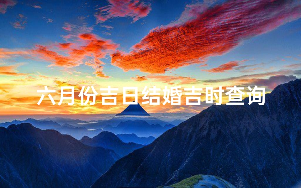 六月份吉日结婚吉时查询(2023年6月份结婚最好最吉利的吉日,黄历宜嫁娶日子 )