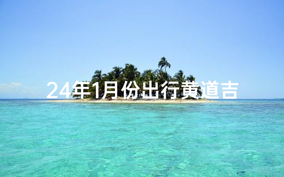 24年1月份出行黄道吉日查询(2o24年1月黄道吉日)