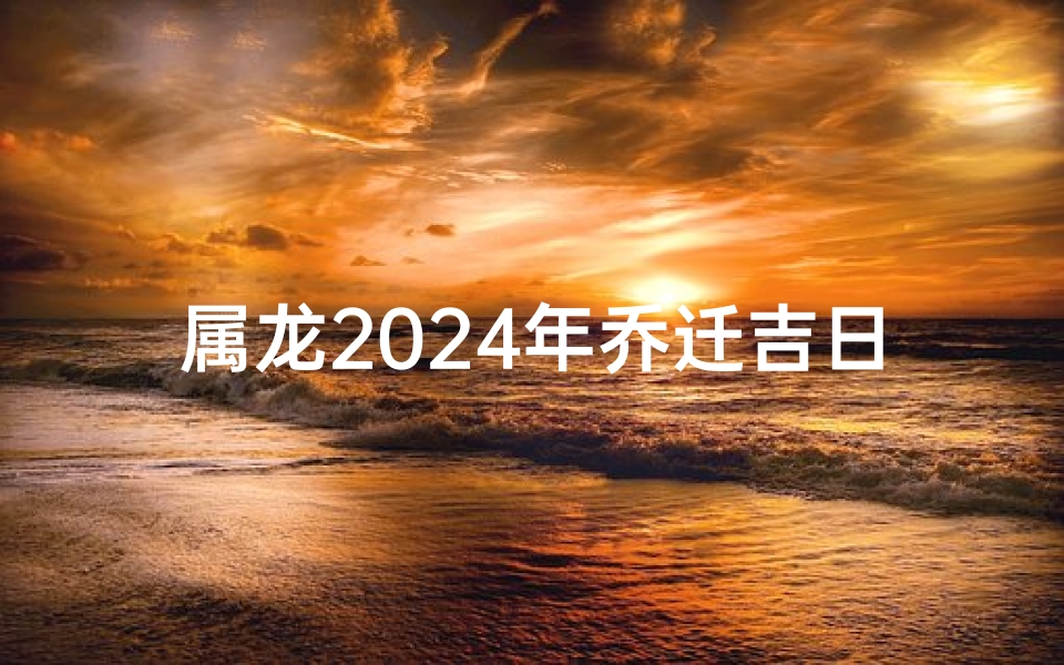 属龙2024年乔迁吉日、2022年属龙人乔迁